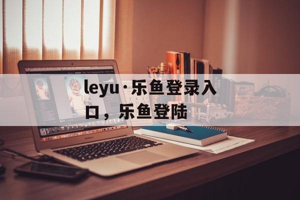 leyu·乐鱼登录入口，乐鱼登陆